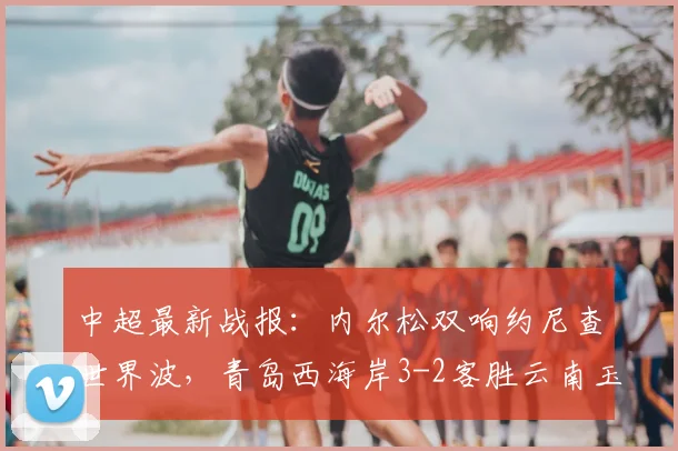 中超最新战报：内尔松双响约尼查世界波，青岛西海岸3-2客胜云南玉昆，2026赛季保级格局生变