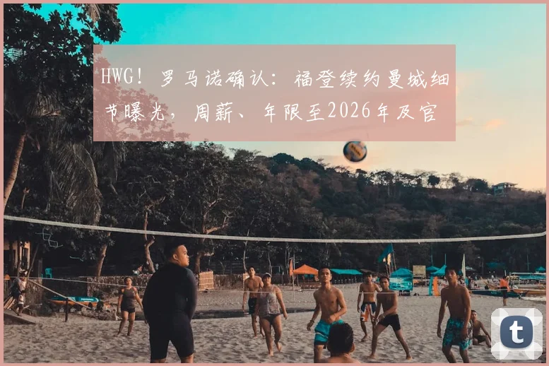 HWG！罗马诺确认：福登续约曼城细节曝光，周薪、年限至2026年及官宣时间深度解析
