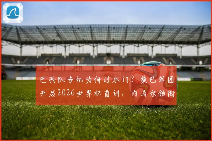 巴西队专机为何过水门？桑巴军团开启2026世界杯首训，内马尔领衔备战基地探秘
