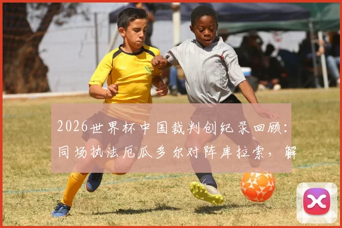 2026世界杯中国裁判创纪录回顾：同场执法厄瓜多尔对阵库拉索，解析马宁团队创造的赛场历史