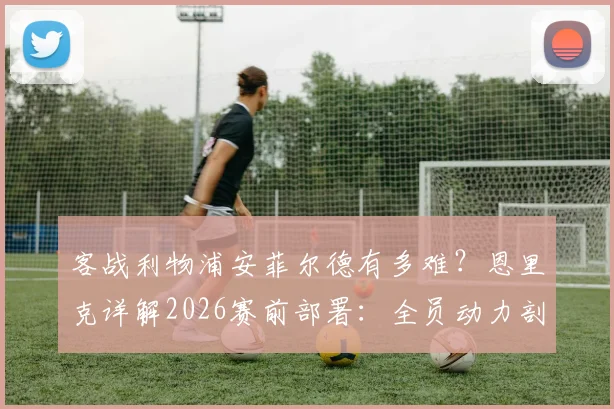 客战利物浦安菲尔德有多难？恩里克详解2026赛前部署：全员动力剖析与战术应对