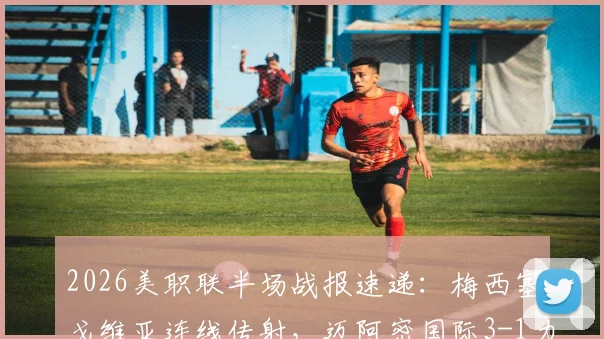 2026美职联半场战报速递：梅西塞戈维亚连线传射，迈阿密国际3-1力克奥兰多城精彩集锦与数据全解析