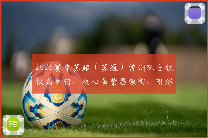 2026赛季苏超(苏冠)常州队出征仪式举行,核心黄紫昌领衔,附球队新赛季阵容与赛程前瞻