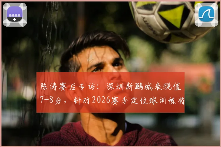 陈涛赛后专访:深圳新鹏城表现值7-8分,针对2026赛季定位球训练将如何专门加强?
