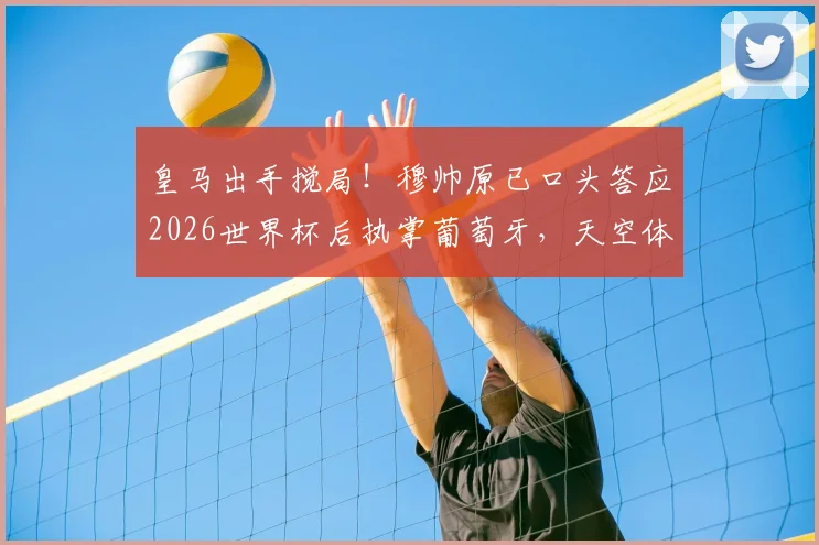 皇马出手搅局！穆帅原已口头答应2026世界杯后执掌葡萄牙，天空体育披露背后变数