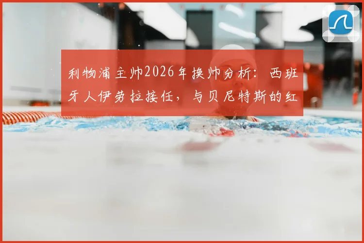 利物浦主帅2026年换帅分析:西班牙人伊劳拉接任,与贝尼特斯的红往事对比解读