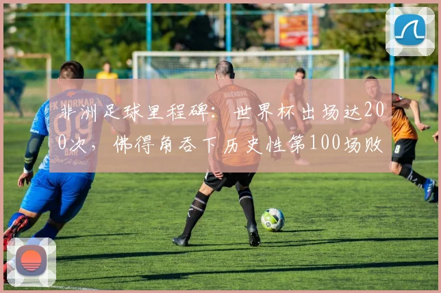 非洲足球里程碑：世界杯出场达200次，佛得角吞下历史性第100场败仗，2026前景几何？