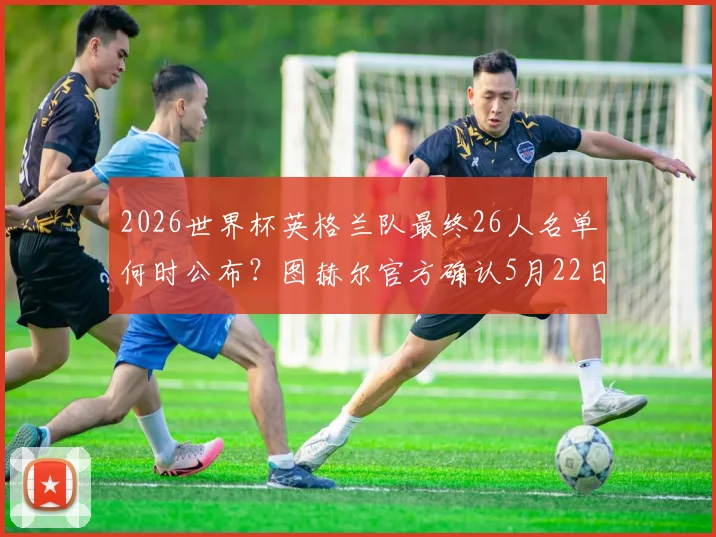 2026世界杯英格兰队最终26人名单何时公布?图赫尔官方确认5月22日揭晓大名单
