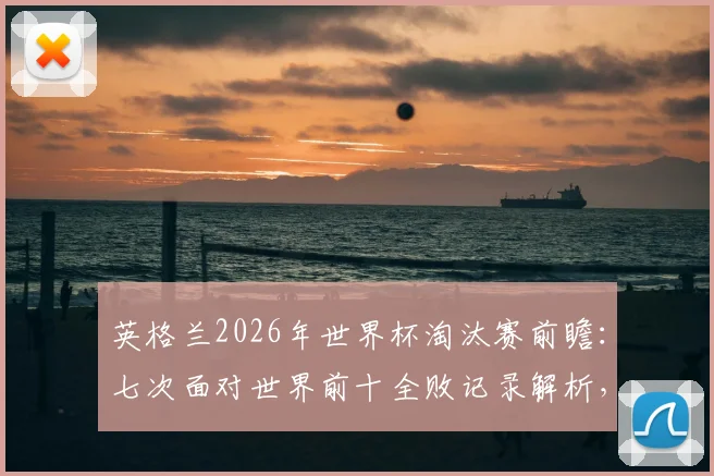 英格兰2026年世界杯淘汰赛前瞻：七次面对世界前十全败记录解析，三狮军团如何破除魔咒