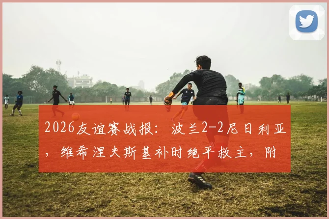 2026友谊赛战报：波兰2-2尼日利亚，维希涅夫斯基补时绝平救主，附全场集锦与球员点评