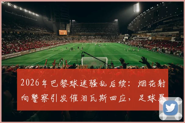 2026年巴黎球迷骚乱后续:烟花射向警察引发催泪瓦斯回应,足球暴力与安保难题引深思