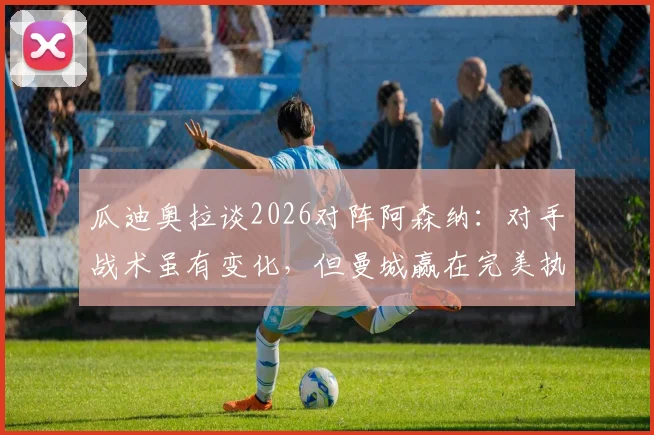 瓜迪奥拉谈2026对阵阿森纳：对手战术虽有变化，但曼城赢在完美执行赛前部署，深度战术复盘解析