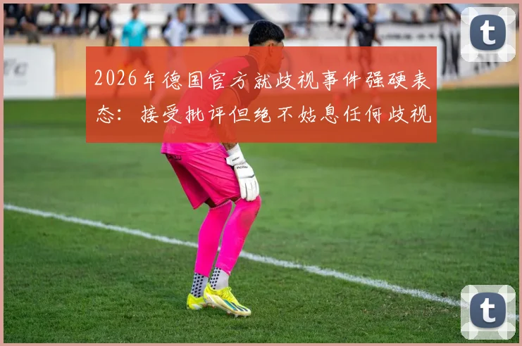 2026年德国官方就歧视事件强硬表态:接受批评但绝不姑息任何歧视行为,球迷热议足协立场