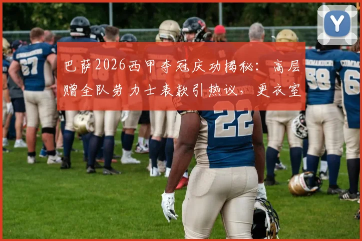 巴萨2026西甲夺冠庆功揭秘:高层赠全队劳力士表款引热议,更衣室庆祝细节与奖金分配一览