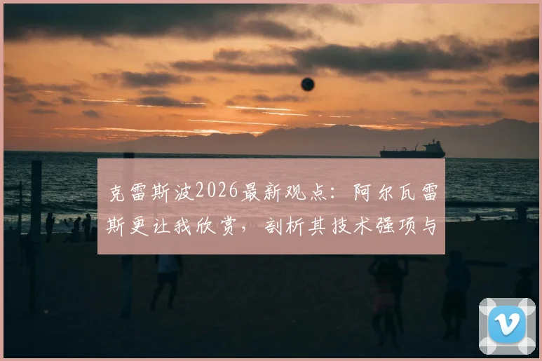 克雷斯波2026最新观点：阿尔瓦雷斯更让我欣赏，剖析其技术强项与梅西现状深度对比