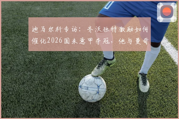 迪马尔科专访：齐沃独特激励如何催化2026国米意甲夺冠，他与曼奇尼执教差异深度解读