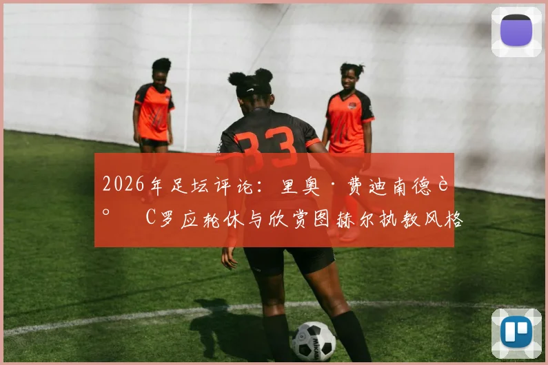 2026年足坛评论:里奥·费迪南德谈C罗应轮休与欣赏图赫尔执教风格背后的战术考量