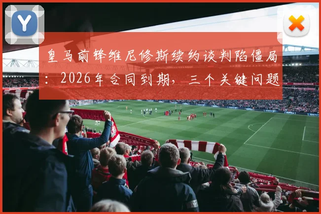 皇马前锋维尼修斯续约谈判陷僵局：2026年合同到期，三个关键问题让他不满