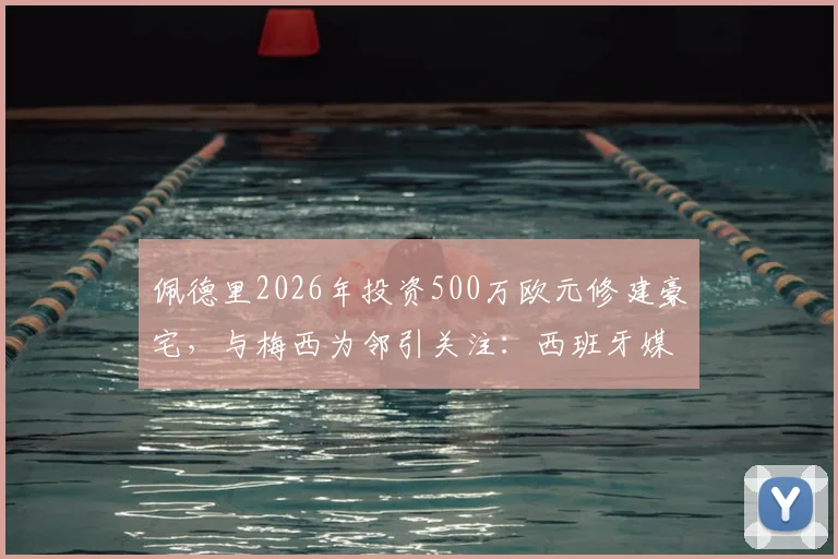 佩德里2026年投资500万欧元修建豪宅,与梅西为邻引关注:西班牙媒体最新房产动态解读