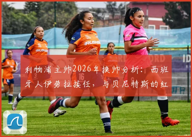 利物浦主帅2026年换帅分析：西班牙人伊劳拉接任，与贝尼特斯的红往事对比解读
