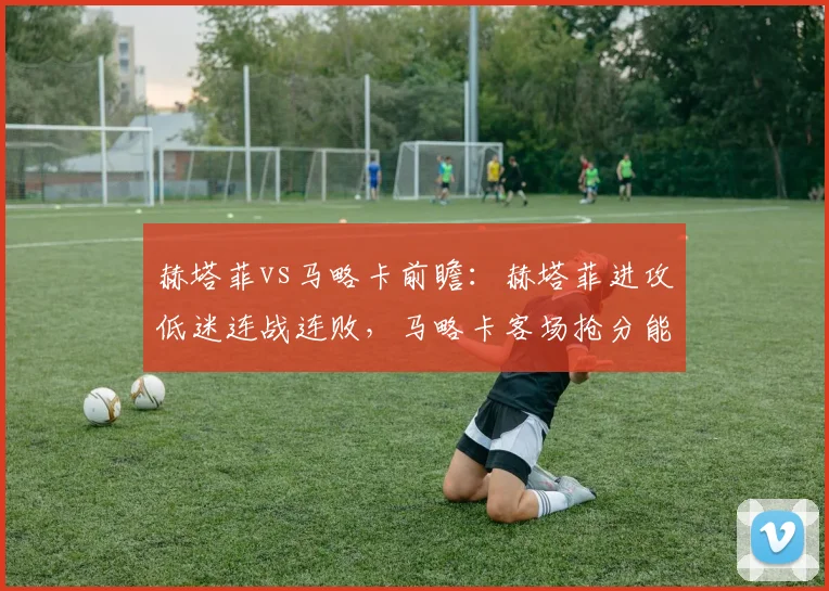 赫塔菲vs马略卡前瞻：赫塔菲进攻低迷连战连败，马略卡客场抢分能否延续？附双方历史战绩深度解读