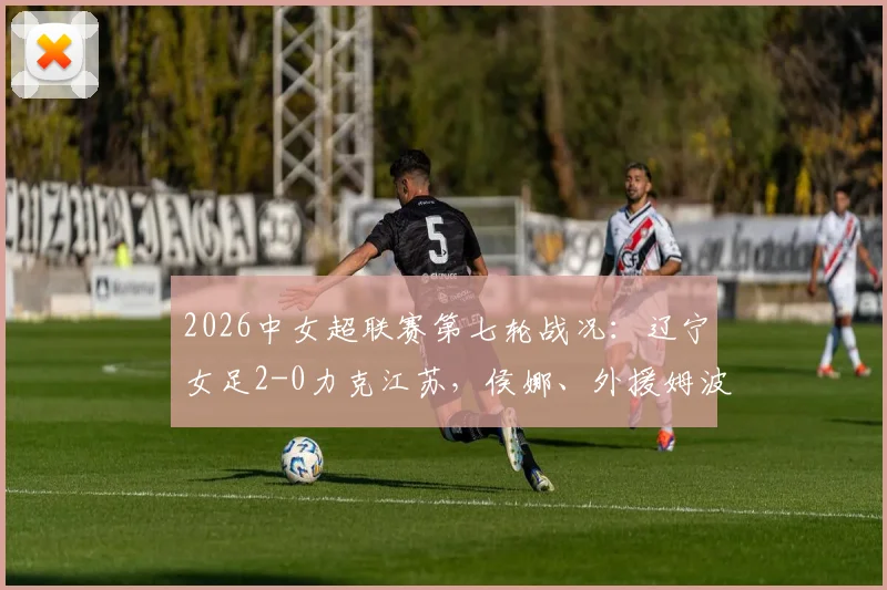 2026中女超联赛第七轮战况：辽宁女足2-0力克江苏，侯娜、外援姆波波联手建功，主场全取三分