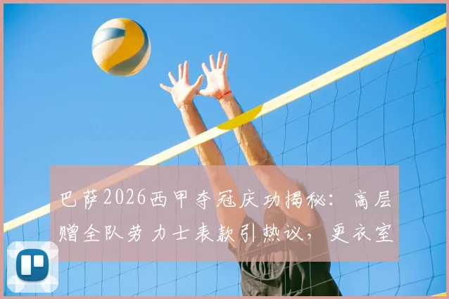 巴萨2026西甲夺冠庆功揭秘：高层赠全队劳力士表款引热议，更衣室庆祝细节与奖金分配一览