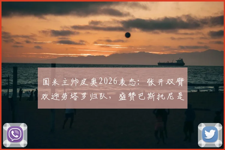 国米主帅皮奥2026表态:张开双臂欢迎劳塔罗归队,盛赞巴斯托尼是球队领袖核心