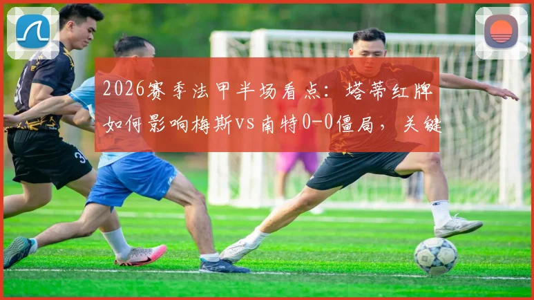 2026赛季法甲半场看点:塔蒂红牌如何影响梅斯vs南特0-0僵局,关键判罚与战术复盘全解析