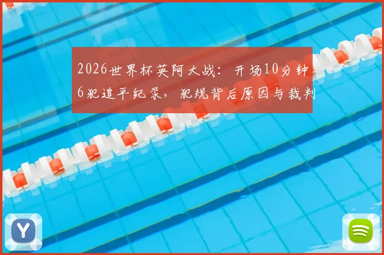 2026世界杯英阿大战：开场10分钟6犯追平纪录，犯规背后原因与裁判尺度全解析