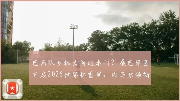 巴西队专机为何过水门?桑巴军团开启2026世界杯首训,内马尔领衔备战基地探秘