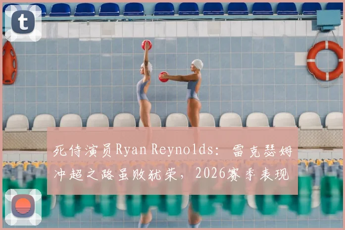 死侍演员Ryan Reynolds:雷克瑟姆冲超之路虽败犹荣,2026赛季表现赢得骄傲与尊重