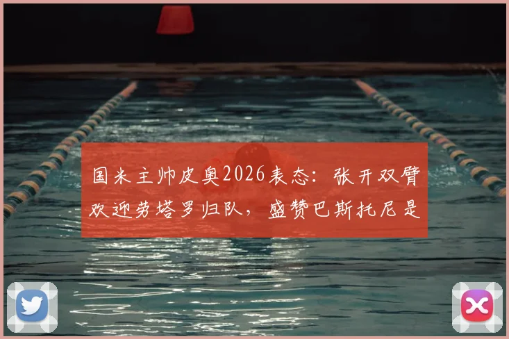 国米主帅皮奥2026表态：张开双臂欢迎劳塔罗归队，盛赞巴斯托尼是球队领袖核心