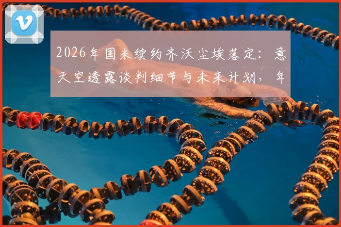 2026年国米续约齐沃尘埃落定:意天空透露谈判细节与未来计划,年薪待遇曝光