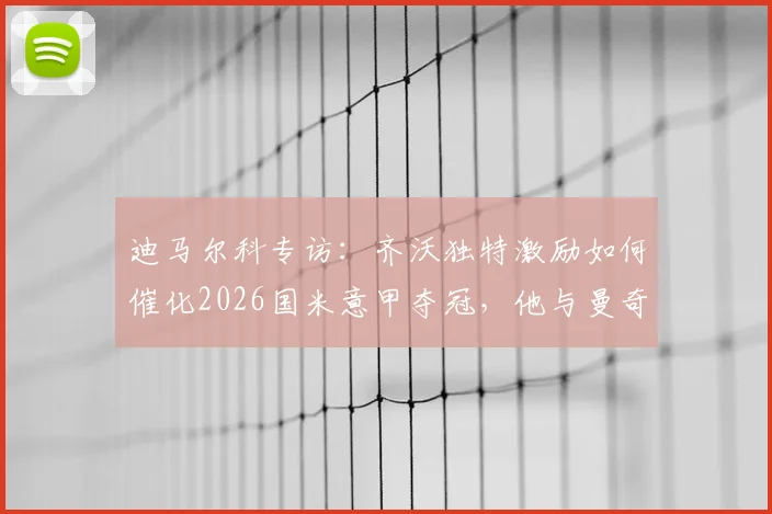 迪马尔科专访：齐沃独特激励如何催化2026国米意甲夺冠，他与曼奇尼执教差异深度解读