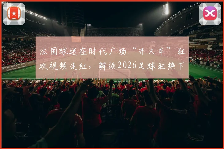 法国球迷在时代广场“开火车”狂欢视频走红，解读2026足球狂热下国外球迷的疯狂庆祝文化