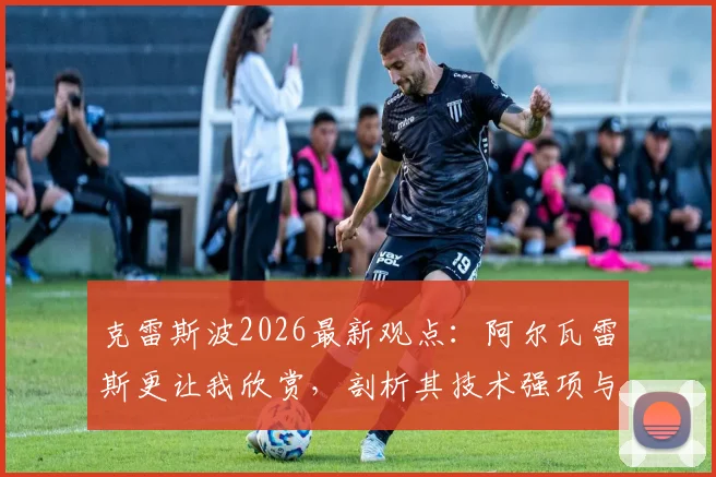 克雷斯波2026最新观点：阿尔瓦雷斯更让我欣赏，剖析其技术强项与梅西现状深度对比