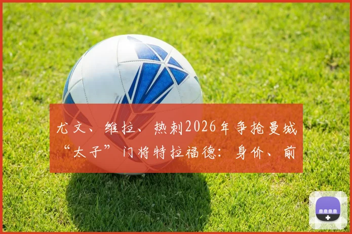 尤文、维拉、热刺2026年争抢曼城“太子”门将特拉福德:身价、前景与转会可能性深度分析