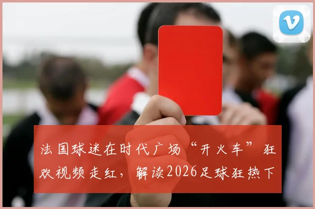 法国球迷在时代广场“开火车”狂欢视频走红,解读2026足球狂热下国外球迷的疯狂庆祝文化