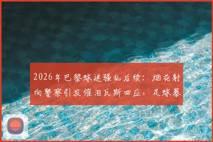 2026年巴黎球迷骚乱后续:烟花射向警察引发催泪瓦斯回应,足球暴力与安保难题引深思