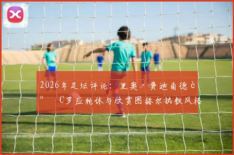 2026年足坛评论：里奥·费迪南德谈C罗应轮休与欣赏图赫尔执教风格背后的战术考量