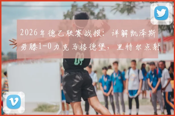 2026年德乙联赛战报：详解凯泽斯劳滕1-0力克马格德堡，里特尔点射制胜全过程与赛后积分影响