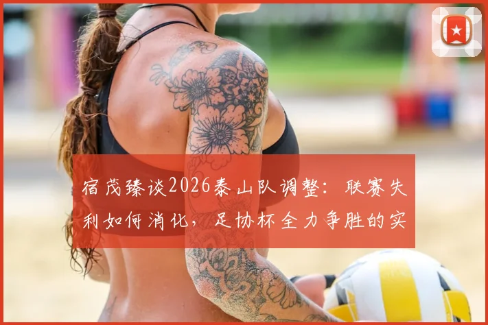 宿茂臻谈2026泰山队调整:联赛失利如何消化,足协杯全力争胜的实战策略与目标