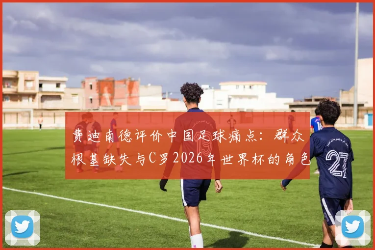 费迪南德评价中国足球痛点：群众根基缺失与C罗2026年世界杯的角色定位分析