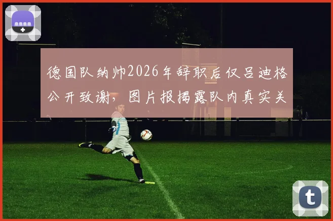 德国队纳帅2026年辞职后仅吕迪格公开致谢,图片报揭露队内真实关系与现状