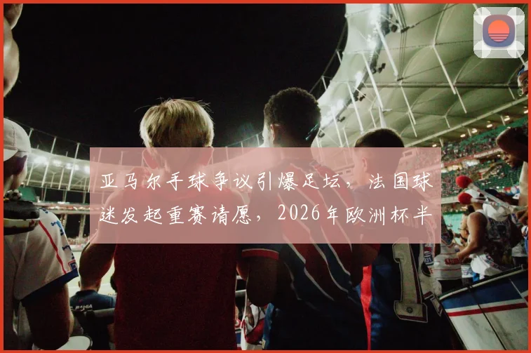 亚马尔手球争议引爆足坛，法国球迷发起重赛请愿，2026年欧洲杯半决赛判罚再起波澜