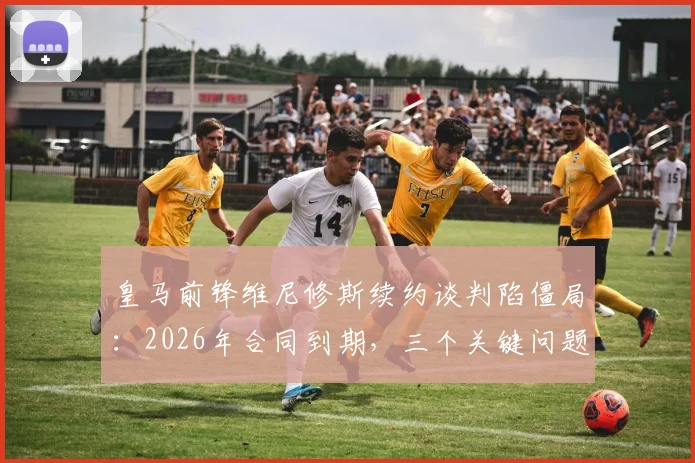 皇马前锋维尼修斯续约谈判陷僵局：2026年合同到期，三个关键问题让他不满