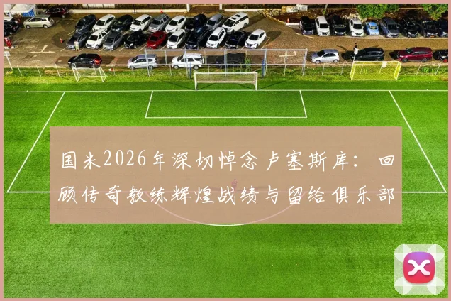 国米2026年深切悼念卢塞斯库：回顾传奇教练辉煌战绩与留给俱乐部的深远遗产