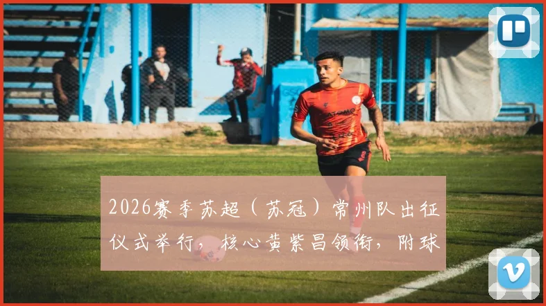 2026赛季苏超（苏冠）常州队出征仪式举行，核心黄紫昌领衔，附球队新赛季阵容与赛程前瞻