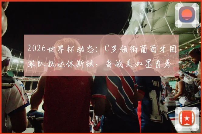 2026世界杯动态：C罗领衔葡萄牙国家队抵达休斯顿，备战美加墨首秀引热议，球迷接机现场直击